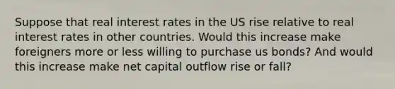 Suppose that real interest rates in the US rise relative to real interest rates in other countries. Would this increase make foreigners more or less willing to purchase us bonds? And would this increase make net capital outflow rise or fall?