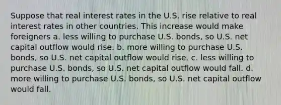 Suppose that real interest rates in the U.S. rise relative to real interest rates in other countries. This increase would make foreigners a. less willing to purchase U.S. bonds, so U.S. net capital outflow would rise. b. more willing to purchase U.S. bonds, so U.S. net capital outflow would rise. c. less willing to purchase U.S. bonds, so U.S. net capital outflow would fall. d. more willing to purchase U.S. bonds, so U.S. net capital outflow would fall.