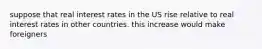 suppose that real interest rates in the US rise relative to real interest rates in other countries. this increase would make foreigners