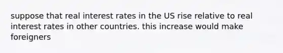 suppose that real interest rates in the US rise relative to real interest rates in other countries. this increase would make foreigners