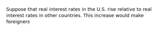 Suppose that real interest rates in the U.S. rise relative to real interest rates in other countries. This increase would make foreigners