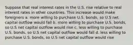 Suppose that real interest rates in the U.S. rise relative to real interest rates in other countries. This increase would make foreigners a. more willing to purchase U.S. bonds, so U.S net capital outflow would fall b. more willing to purchase U.S. bonds, so U.S net capital outflow would rise c. less willing to purchase U.S. bonds, so U.S net capital outflow would fall d. less willing to purchase U.S. bonds, so U.S net capital outflow would rise