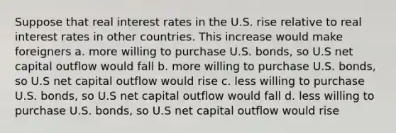 Suppose that real interest rates in the U.S. rise relative to real interest rates in other countries. This increase would make foreigners a. more willing to purchase U.S. bonds, so U.S net capital outflow would fall b. more willing to purchase U.S. bonds, so U.S net capital outflow would rise c. less willing to purchase U.S. bonds, so U.S net capital outflow would fall d. less willing to purchase U.S. bonds, so U.S net capital outflow would rise