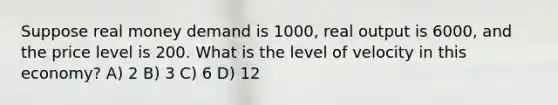 Suppose real money demand is 1000, real output is 6000, and the price level is 200. What is the level of velocity in this economy? A) 2 B) 3 C) 6 D) 12