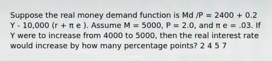 Suppose the real money demand function is Md /P = 2400 + 0.2 Y - 10,000 (r + π e ). Assume M = 5000, P = 2.0, and π e = .03. If Y were to increase from 4000 to 5000, then the real interest rate would increase by how many percentage points? 2 4 5 7