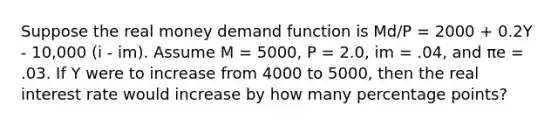 Suppose the real money demand function is Md/P = 2000 + 0.2Y - 10,000 (i - im). Assume M = 5000, P = 2.0, im = .04, and πe = .03. If Y were to increase from 4000 to 5000, then the real interest rate would increase by how many percentage points?