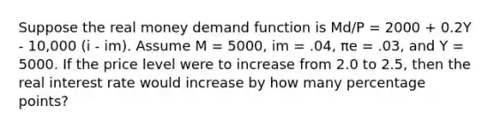 Suppose the real money demand function is Md/P = 2000 + 0.2Y - 10,000 (i - im). Assume M = 5000, im = .04, πe = .03, and Y = 5000. If the price level were to increase from 2.0 to 2.5, then the real interest rate would increase by how many percentage points?