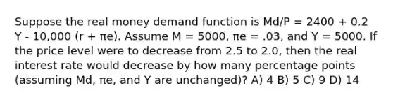 Suppose the real money demand function is Md/P = 2400 + 0.2 Y - 10,000 (r + πe). Assume M = 5000, πe = .03, and Y = 5000. If the price level were to decrease from 2.5 to 2.0, then the <a href='https://www.questionai.com/knowledge/ksNtEtaHnc-real-interest-rate' class='anchor-knowledge'>real interest rate</a> would decrease by how many percentage points (assuming Md, πe, and Y are unchanged)? A) 4 B) 5 C) 9 D) 14