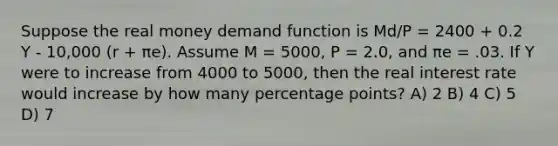 Suppose the real money demand function is Md/P = 2400 + 0.2 Y - 10,000 (r + πe). Assume M = 5000, P = 2.0, and πe = .03. If Y were to increase from 4000 to 5000, then the real interest rate would increase by how many percentage points? A) 2 B) 4 C) 5 D) 7