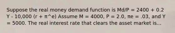 Suppose the real money demand function is Md/P = 2400 + 0.2 Y - 10,000 (r + π^e) Assume M = 4000, P = 2.0, πe = .03, and Y = 5000. The real interest rate that clears the asset market is...