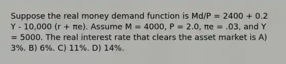 Suppose the real money demand function is Md/P = 2400 + 0.2 Y - 10,000 (r + πe). Assume M = 4000, P = 2.0, πe = .03, and Y = 5000. The real interest rate that clears the asset market is A) 3%. B) 6%. C) 11%. D) 14%.