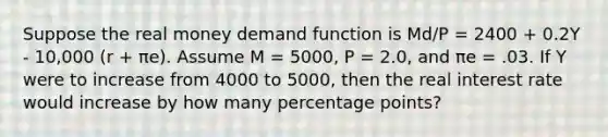 Suppose the real money demand function is Md/P = 2400 + 0.2Y - 10,000 (r + πe). Assume M = 5000, P = 2.0, and πe = .03. If Y were to increase from 4000 to 5000, then the real interest rate would increase by how many percentage points?