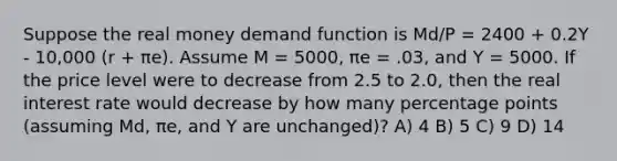 Suppose the real money demand function is Md/P = 2400 + 0.2Y - 10,000 (r + πe). Assume M = 5000, πe = .03, and Y = 5000. If the price level were to decrease from 2.5 to 2.0, then the real interest rate would decrease by how many percentage points (assuming Md, πe, and Y are unchanged)? A) 4 B) 5 C) 9 D) 14