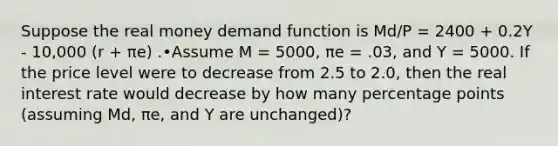 Suppose the real money demand function is Md/P = 2400 + 0.2Y - 10,000 (r + πe) .•Assume M = 5000, πe = .03, and Y = 5000. If the price level were to decrease from 2.5 to 2.0, then the real interest rate would decrease by how many percentage points (assuming Md, πe, and Y are unchanged)?