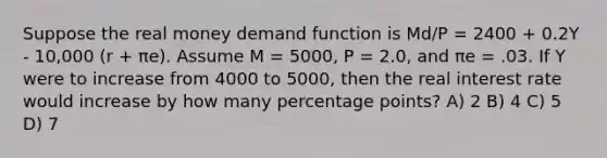 Suppose the real money demand function is Md/P = 2400 + 0.2Y - 10,000 (r + πe). Assume M = 5000, P = 2.0, and πe = .03. If Y were to increase from 4000 to 5000, then the real interest rate would increase by how many percentage points? A) 2 B) 4 C) 5 D) 7