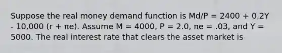 Suppose the real money demand function is Md/P = 2400 + 0.2Y - 10,000 (r + πe). Assume M = 4000, P = 2.0, πe = .03, and Y = 5000. The real interest rate that clears the asset market is