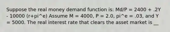 Suppose the real money demand function​ is: Md/P = 2400 + .2Y - 10000 (r+pi^e) Assume M​ = 4000, P​ = 2.0, pi^e = .03, and Y = 5000. The real interest rate that clears the asset market is __