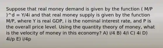 Suppose that real money demand is given by the function ( M/P )^d = Y/4i and that real money supply is given by the function M/P, where Y is real GDP, i is the nominal interest rate, and P is the overall price level. Using the quantity theory of money, what is the velocity of money in this economy? A) i/4 B) 4/i C) 4i D) 4i/p E) i/4p