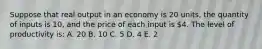 Suppose that real output in an economy is 20 units, the quantity of inputs is 10, and the price of each input is 4. The level of productivity is: A. 20 B. 10 C. 5 D. 4 E. 2