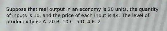 Suppose that real output in an economy is 20 units, the quantity of inputs is 10, and the price of each input is 4. The level of productivity is: A. 20 B. 10 C. 5 D. 4 E. 2