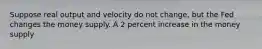 Suppose real output and velocity do not change, but the Fed changes the money supply. A 2 percent increase in the money supply