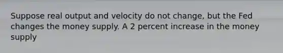 Suppose real output and velocity do not change, but the Fed changes the money supply. A 2 percent increase in the money supply