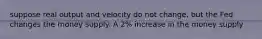 suppose real output and velocity do not change, but the Fed changes the money supply. A 2% increase in the money supply