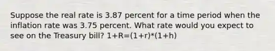 Suppose the real rate is 3.87 percent for a time period when the inflation rate was 3.75 percent. What rate would you expect to see on the Treasury bill? 1+R=(1+r)*(1+h)