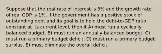 Suppose that the real rate of interest is 3% and the growth rate of real GDP is 1%. If the government has a positive stock of outstanding debt and its goal is to hold the debt-to-GDP ratio constant at its current level, then it A) must run a cyclically balanced budget. B) must run an annually balanced budget. C) must run a primary budget deficit. D) must run a primary budget surplus. E) must eliminate the overall deficit.