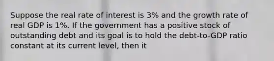 Suppose the real rate of interest is 3% and the growth rate of real GDP is 1%. If the government has a positive stock of outstanding debt and its goal is to hold the debt-to-GDP ratio constant at its current level, then it