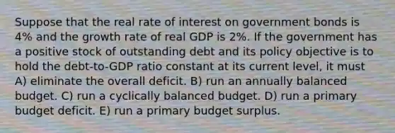 Suppose that the real rate of interest on government bonds is 4% and the growth rate of real GDP is 2%. If the government has a positive stock of outstanding debt and its policy objective is to hold the debt-to-GDP ratio constant at its current level, it must A) eliminate the overall deficit. B) run an annually balanced budget. C) run a cyclically balanced budget. D) run a primary budget deficit. E) run a primary budget surplus.