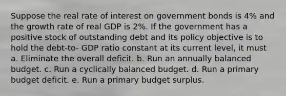 Suppose the real rate of interest on government bonds is 4% and the growth rate of real GDP is 2%. If the government has a positive stock of outstanding debt and its policy objective is to hold the debt-to- GDP ratio constant at its current level, it must a. Eliminate the overall deficit. b. Run an annually balanced budget. c. Run a cyclically balanced budget. d. Run a primary budget deficit. e. Run a primary budget surplus.