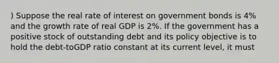 ) Suppose the real rate of interest on government bonds is 4% and the growth rate of real GDP is 2%. If the government has a positive stock of outstanding debt and its policy objective is to hold the debt-toGDP ratio constant at its current level, it must