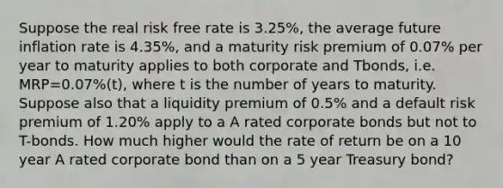 Suppose the real risk free rate is 3.25%, the average future inflation rate is 4.35%, and a maturity risk premium of 0.07% per year to maturity applies to both corporate and Tbonds, i.e. MRP=0.07%(t), where t is the number of years to maturity. Suppose also that a liquidity premium of 0.5% and a default risk premium of 1.20% apply to a A rated corporate bonds but not to T-bonds. How much higher would the rate of return be on a 10 year A rated corporate bond than on a 5 year Treasury bond?