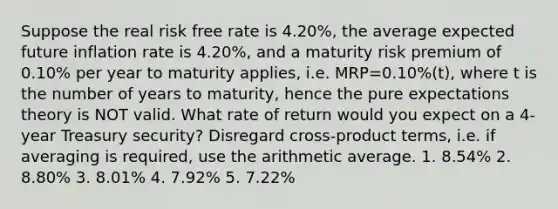 Suppose the real risk free rate is 4.20%, the average expected future inflation rate is 4.20%, and a maturity risk premium of 0.10% per year to maturity applies, i.e. MRP=0.10%(t), where t is the number of years to maturity, hence the pure expectations theory is NOT valid. What rate of return would you expect on a 4-year Treasury security? Disregard cross-product terms, i.e. if averaging is required, use the arithmetic average. 1. 8.54% 2. 8.80% 3. 8.01% 4. 7.92% 5. 7.22%