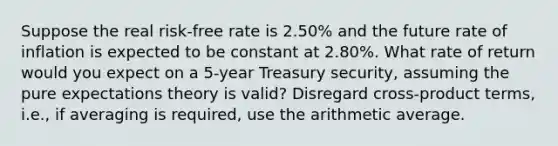 Suppose the real risk-free rate is 2.50% and the future rate of inflation is expected to be constant at 2.80%. What rate of return would you expect on a 5-year Treasury security, assuming the pure expectations theory is valid? Disregard cross-product terms, i.e., if averaging is required, use the arithmetic average.