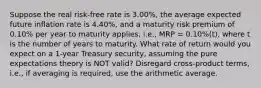 Suppose the real risk-free rate is 3.00%, the average expected future inflation rate is 4.40%, and a maturity risk premium of 0.10% per year to maturity applies, i.e., MRP = 0.10%(t), where t is the number of years to maturity. What rate of return would you expect on a 1-year Treasury security, assuming the pure expectations theory is NOT valid? Disregard cross-product terms, i.e., if averaging is required, use the arithmetic average.