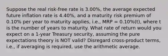 Suppose the real risk-free rate is 3.00%, the average expected future inflation rate is 4.40%, and a maturity risk premium of 0.10% per year to maturity applies, i.e., MRP = 0.10%(t), where t is the number of years to maturity. What rate of return would you expect on a 1-year Treasury security, assuming the pure expectations theory is NOT valid? Disregard cross-product terms, i.e., if averaging is required, use the arithmetic average.