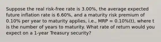 Suppose the real risk-free rate is 3.00%, the average expected future inflation rate is 6.60%, and a maturity risk premium of 0.10% per year to maturity applies, i.e., MRP = 0.10%(t), where t is the number of years to maturity. What rate of return would you expect on a 1-year Treasury security?