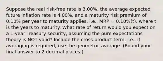 Suppose the real risk-free rate is 3.00%, the average expected future inflation rate is 4.00%, and a maturity risk premium of 0.10% per year to maturity applies, i.e., MRP = 0.10%(t), where t is the years to maturity. What rate of return would you expect on a 1-year Treasury security, assuming the pure expectations theory is NOT valid? Include the cross-product term, i.e., if averaging is required, use the geometric average. (Round your final answer to 2 decimal places.)