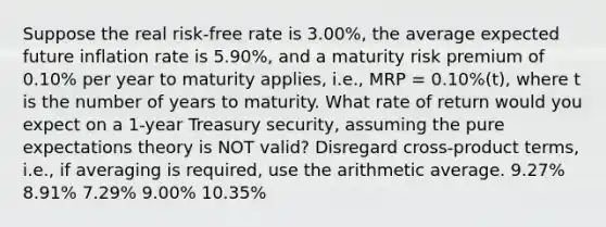 Suppose the real risk-free rate is 3.00%, the average expected future inflation rate is 5.90%, and a maturity risk premium of 0.10% per year to maturity applies, i.e., MRP = 0.10%(t), where t is the number of years to maturity. What rate of return would you expect on a 1-year Treasury security, assuming the pure expectations theory is NOT valid? Disregard cross-product terms, i.e., if averaging is required, use the arithmetic average. 9.27% 8.91% 7.29% 9.00% 10.35%