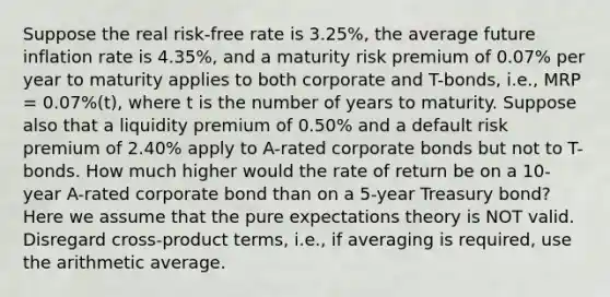 Suppose the real risk-free rate is 3.25%, the average future inflation rate is 4.35%, and a maturity risk premium of 0.07% per year to maturity applies to both corporate and T-bonds, i.e., MRP = 0.07%(t), where t is the number of years to maturity. Suppose also that a liquidity premium of 0.50% and a default risk premium of 2.40% apply to A-rated corporate bonds but not to T-bonds. How much higher would the rate of return be on a 10-year A-rated corporate bond than on a 5-year Treasury bond? Here we assume that the pure expectations theory is NOT valid. Disregard cross-product terms, i.e., if averaging is required, use the arithmetic average.