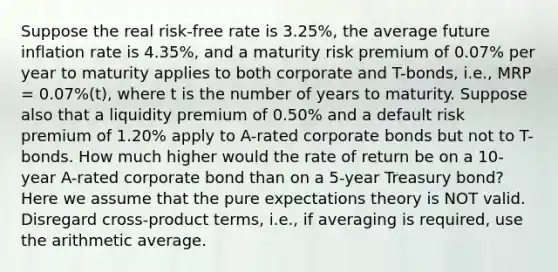 Suppose the real risk-free rate is 3.25%, the average future inflation rate is 4.35%, and a maturity risk premium of 0.07% per year to maturity applies to both corporate and T-bonds, i.e., MRP = 0.07%(t), where t is the number of years to maturity. Suppose also that a liquidity premium of 0.50% and a default risk premium of 1.20% apply to A-rated corporate bonds but not to T-bonds. How much higher would the rate of return be on a 10-year A-rated corporate bond than on a 5-year Treasury bond? Here we assume that the pure expectations theory is NOT valid. Disregard cross-product terms, i.e., if averaging is required, use the arithmetic average.