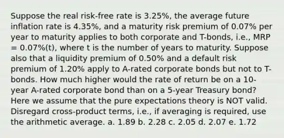 Suppose the real risk-free rate is 3.25%, the average future inflation rate is 4.35%, and a maturity risk premium of 0.07% per year to maturity applies to both corporate and T-bonds, i.e., MRP = 0.07%(t), where t is the number of years to maturity. Suppose also that a liquidity premium of 0.50% and a default risk premium of 1.20% apply to A-rated corporate bonds but not to T-bonds. How much higher would the rate of return be on a 10-year A-rated corporate bond than on a 5-year Treasury bond? Here we assume that the pure expectations theory is NOT valid. Disregard cross-product terms, i.e., if averaging is required, use the arithmetic average. a. 1.89 b. 2.28 c. 2.05 d. 2.07 e. 1.72