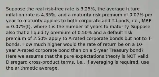 ​Suppose the real risk-free rate is 3.25%, the average future inflation rate is 4.35%, and a maturity risk premium of 0.07% per year to maturity applies to both corporate and T-bonds, i.e., MRP = 0.07%(t), where t is the number of years to maturity. Suppose also that a liquidity premium of 0.50% and a default risk premium of 2.50% apply to A-rated corporate bonds but not to T-bonds. How much higher would the rate of return be on a 10-year A-rated corporate bond than on a 5-year Treasury bond? Here we assume that the pure expectations theory is NOT valid. Disregard cross-product terms, i.e., if averaging is required, use the arithmetic average.