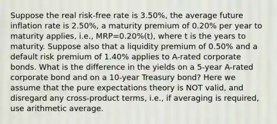 Suppose the real risk-free rate is 3.50%, the average future inflation rate is 2.50%, a maturity premium of 0.20% per year to maturity applies, i.e., MRP=0.20%(t), where t is the years to maturity. Suppose also that a liquidity premium of 0.50% and a default risk premium of 1.40% applies to A-rated corporate bonds. What is the difference in the yields on a 5-year A-rated corporate bond and on a 10-year Treasury bond? Here we assume that the pure expectations theory is NOT valid, and disregard any cross-product terms, i.e., if averaging is required, use arithmetic average.