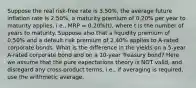 Suppose the real risk-free rate is 3.50%, the average future inflation rate is 2.50%, a maturity premium of 0.20% per year to maturity applies, i.e., MRP = 0.20%(t), where t is the number of years to maturity. Suppose also that a liquidity premium of 0.50% and a default risk premium of 2.40% applies to A-rated corporate bonds. What is the difference in the yields on a 5-year A-rated corporate bond and on a 10-year Treasury bond? Here we assume that the pure expectations theory is NOT valid, and disregard any cross-product terms, i.e., if averaging is required, use the arithmetic average.