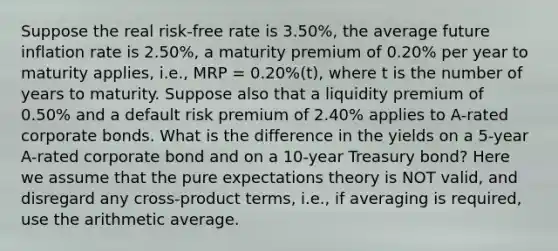 Suppose the real risk-free rate is 3.50%, the average future inflation rate is 2.50%, a maturity premium of 0.20% per year to maturity applies, i.e., MRP = 0.20%(t), where t is the number of years to maturity. Suppose also that a liquidity premium of 0.50% and a default risk premium of 2.40% applies to A-rated corporate bonds. What is the difference in the yields on a 5-year A-rated corporate bond and on a 10-year Treasury bond? Here we assume that the pure expectations theory is NOT valid, and disregard any cross-product terms, i.e., if averaging is required, use the arithmetic average.