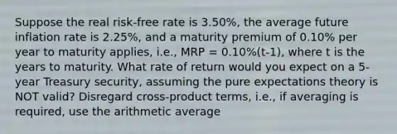 Suppose the real risk-free rate is 3.50%, the average future inflation rate is 2.25%, and a maturity premium of 0.10% per year to maturity applies, i.e., MRP = 0.10%(t-1), where t is the years to maturity. What rate of return would you expect on a 5-year Treasury security, assuming the pure expectations theory is NOT valid? Disregard cross-product terms, i.e., if averaging is required, use the arithmetic average