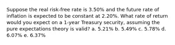 Suppose the real risk-free rate is 3.50% and the future rate of inflation is expected to be constant at 2.20%. What rate of return would you expect on a 1-year Treasury security, assuming the pure expectations theory is valid? a. 5.21% b. 5.49% c. 5.78% d. 6.07% e. 6.37%